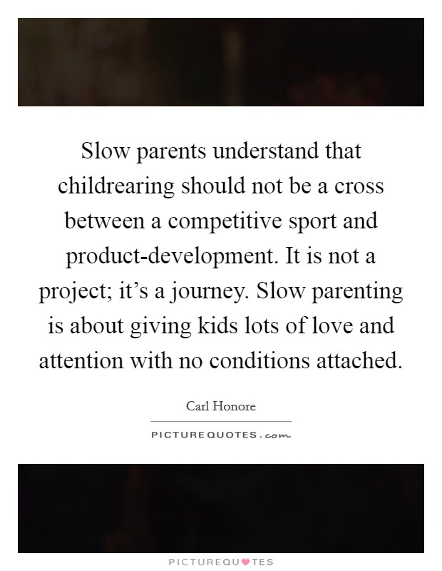 Slow parents understand that childrearing should not be a cross between a competitive sport and product-development. It is not a project; it’s a journey. Slow parenting is about giving kids lots of love and attention with no conditions attached Picture Quote #1