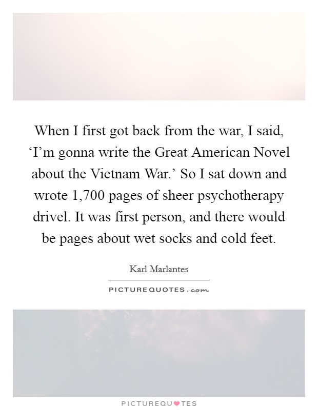 When I first got back from the war, I said, ‘I’m gonna write the Great American Novel about the Vietnam War.’ So I sat down and wrote 1,700 pages of sheer psychotherapy drivel. It was first person, and there would be pages about wet socks and cold feet Picture Quote #1