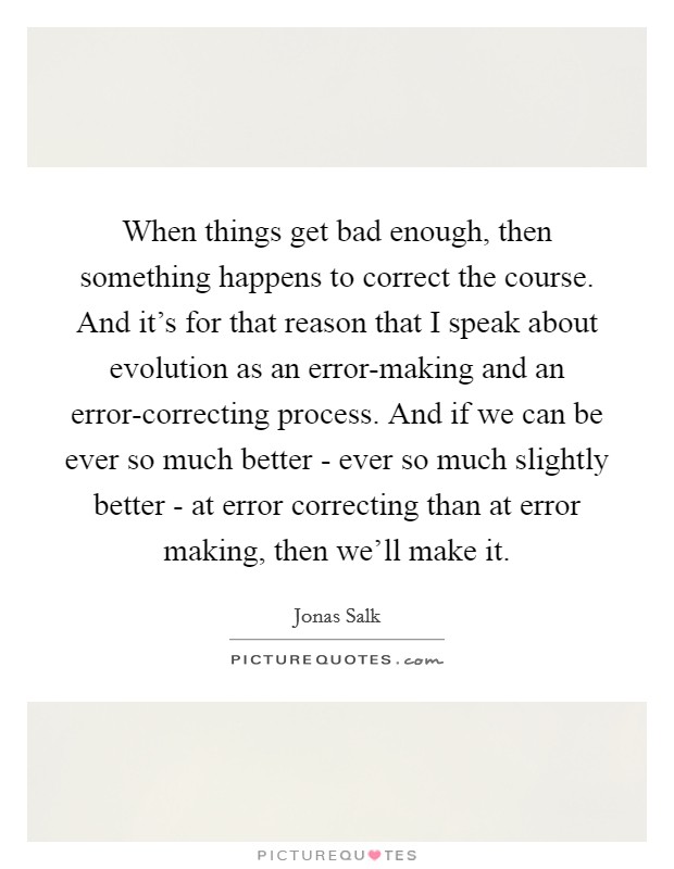 When things get bad enough, then something happens to correct the course. And it’s for that reason that I speak about evolution as an error-making and an error-correcting process. And if we can be ever so much better - ever so much slightly better - at error correcting than at error making, then we’ll make it Picture Quote #1