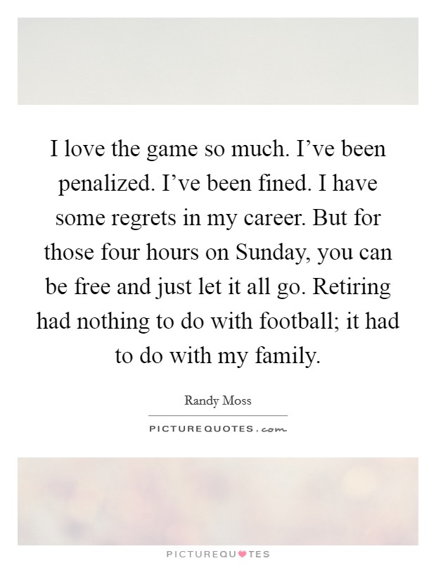 I love the game so much. I’ve been penalized. I’ve been fined. I have some regrets in my career. But for those four hours on Sunday, you can be free and just let it all go. Retiring had nothing to do with football; it had to do with my family Picture Quote #1