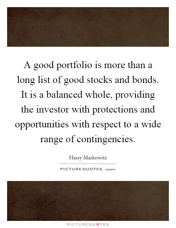 A good portfolio is more than a long list of good stocks and bonds. It is a balanced whole, providing the investor with protections and opportunities with respect to a wide range of contingencies Picture Quote #1