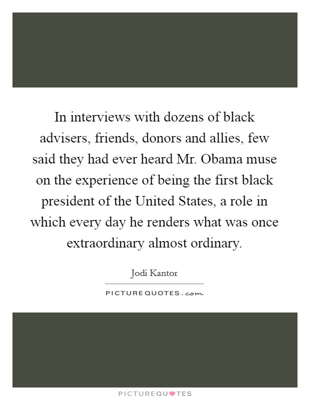 In interviews with dozens of black advisers, friends, donors and allies, few said they had ever heard Mr. Obama muse on the experience of being the first black president of the United States, a role in which every day he renders what was once extraordinary almost ordinary Picture Quote #1