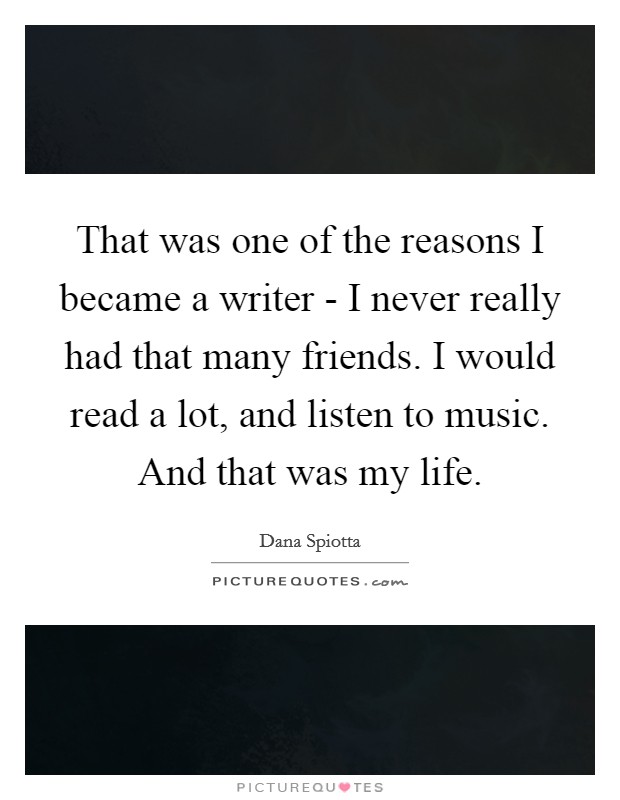 That was one of the reasons I became a writer - I never really had that many friends. I would read a lot, and listen to music. And that was my life Picture Quote #1