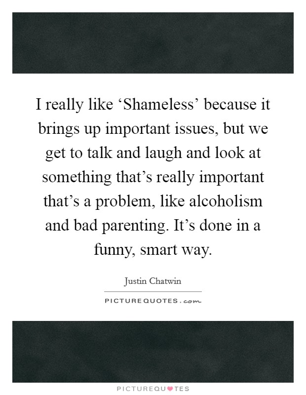 I really like ‘Shameless’ because it brings up important issues, but we get to talk and laugh and look at something that’s really important that’s a problem, like alcoholism and bad parenting. It’s done in a funny, smart way Picture Quote #1