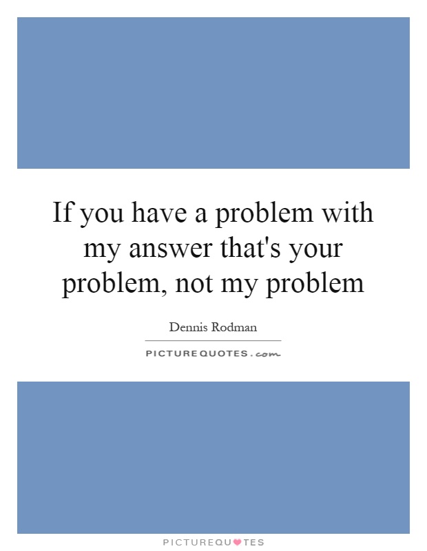 If you have a problem with my answer that's your problem, not my problem Picture Quote #1