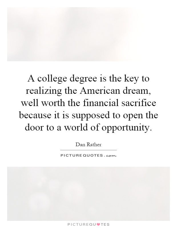A college degree is the key to realizing the American dream, well worth the financial sacrifice because it is supposed to open the door to a world of opportunity Picture Quote #1
