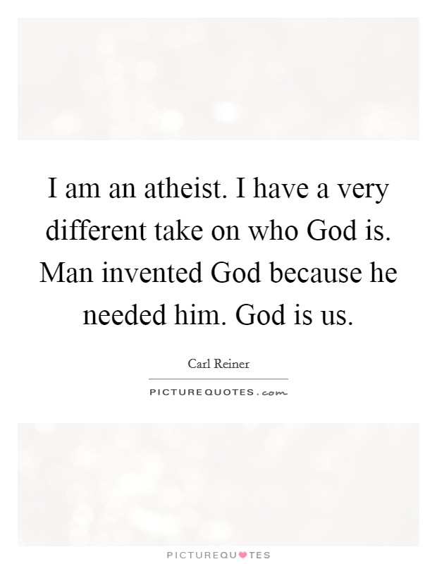 I am an atheist. I have a very different take on who God is. Man invented God because he needed him. God is us Picture Quote #1
