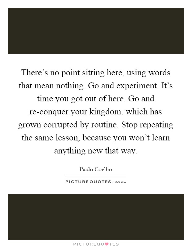 There’s no point sitting here, using words that mean nothing. Go and experiment. It’s time you got out of here. Go and re-conquer your kingdom, which has grown corrupted by routine. Stop repeating the same lesson, because you won’t learn anything new that way Picture Quote #1