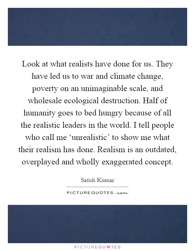 Look at what realists have done for us. They have led us to war and climate change, poverty on an unimaginable scale, and wholesale ecological destruction. Half of humanity goes to bed hungry because of all the realistic leaders in the world. I tell people who call me ‘unrealistic' to show me what their realism has done. Realism is an outdated, overplayed and wholly exaggerated concept Picture Quote #1