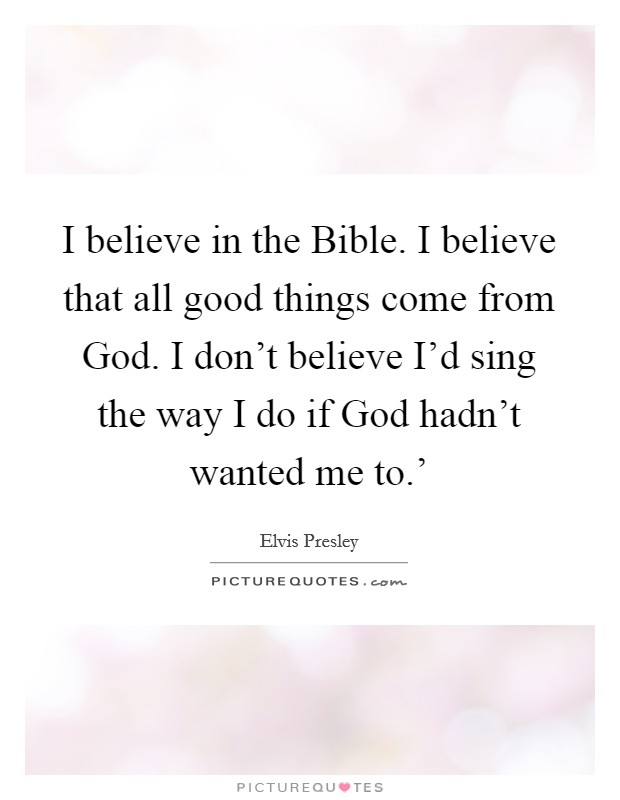 I believe in the Bible. I believe that all good things come from God. I don’t believe I’d sing the way I do if God hadn’t wanted me to.’ Picture Quote #1