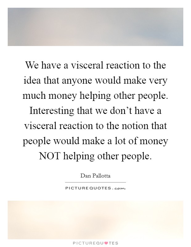 We have a visceral reaction to the idea that anyone would make very much money helping other people. Interesting that we don't have a visceral reaction to the notion that people would make a lot of money NOT helping other people Picture Quote #1