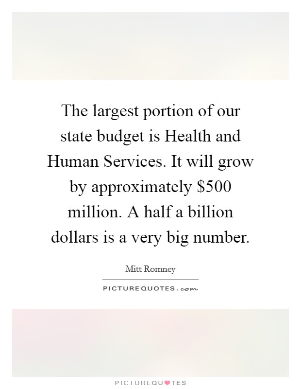 The largest portion of our state budget is Health and Human Services. It will grow by approximately $500 million. A half a billion dollars is a very big number Picture Quote #1