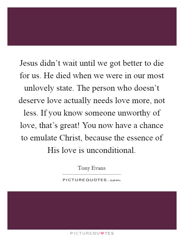 Jesus didn’t wait until we got better to die for us. He died when we were in our most unlovely state. The person who doesn’t deserve love actually needs love more, not less. If you know someone unworthy of love, that’s great! You now have a chance to emulate Christ, because the essence of His love is unconditional Picture Quote #1