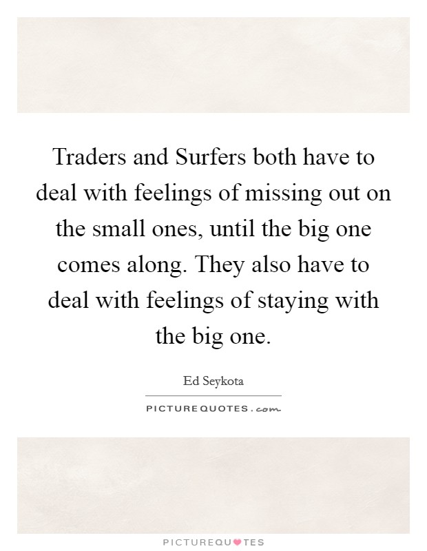 Traders and Surfers both have to deal with feelings of missing out on the small ones, until the big one comes along. They also have to deal with feelings of staying with the big one Picture Quote #1