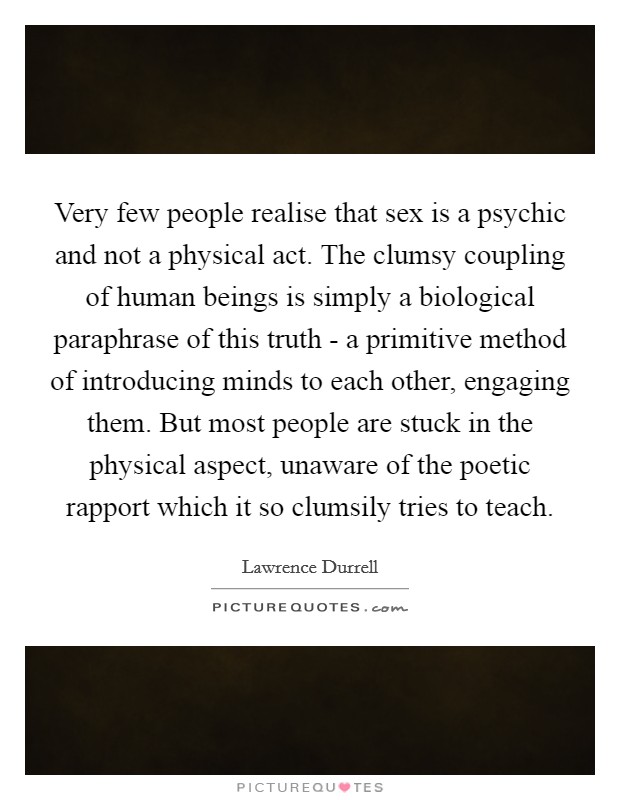 Very few people realise that sex is a psychic and not a physical act. The clumsy coupling of human beings is simply a biological paraphrase of this truth - a primitive method of introducing minds to each other, engaging them. But most people are stuck in the physical aspect, unaware of the poetic rapport which it so clumsily tries to teach Picture Quote #1