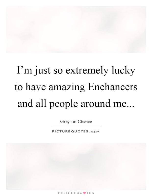 I’m just so extremely lucky to have amazing Enchancers and all people around me Picture Quote #1
