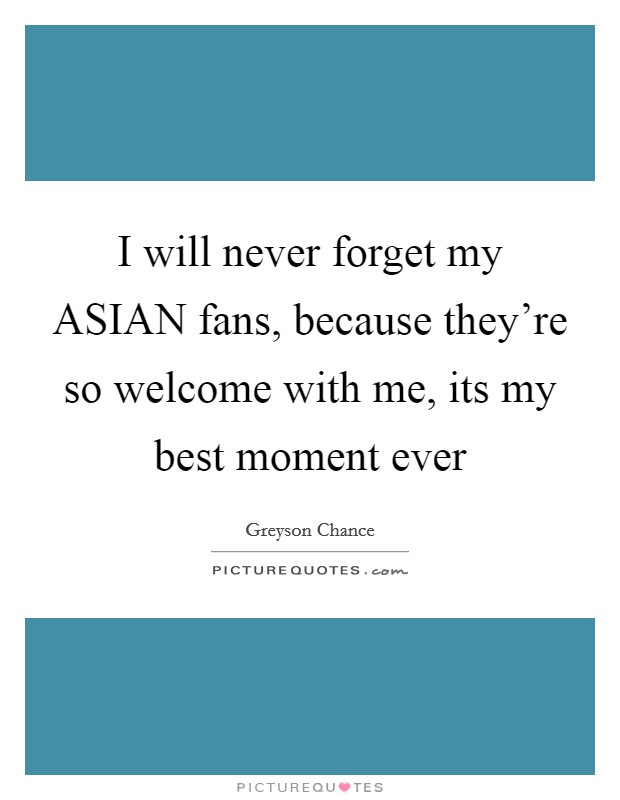 I will never forget my ASIAN fans, because they’re so welcome with me, its my best moment ever Picture Quote #1