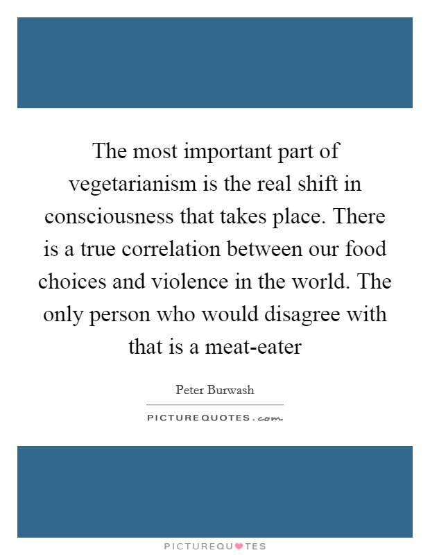 The most important part of vegetarianism is the real shift in consciousness that takes place. There is a true correlation between our food choices and violence in the world. The only person who would disagree with that is a meat-eater Picture Quote #1
