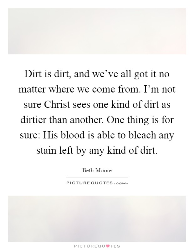 Dirt is dirt, and we've all got it no matter where we come from. I'm not sure Christ sees one kind of dirt as dirtier than another. One thing is for sure: His blood is able to bleach any stain left by any kind of dirt Picture Quote #1
