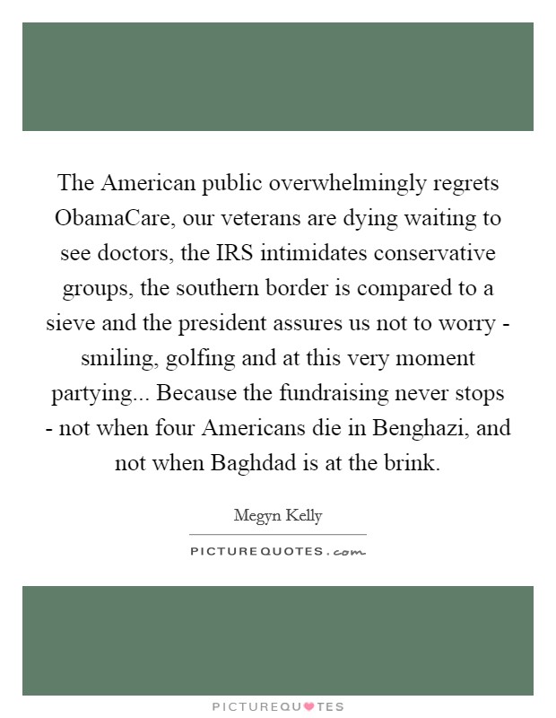 The American public overwhelmingly regrets ObamaCare, our veterans are dying waiting to see doctors, the IRS intimidates conservative groups, the southern border is compared to a sieve and the president assures us not to worry - smiling, golfing and at this very moment partying... Because the fundraising never stops - not when four Americans die in Benghazi, and not when Baghdad is at the brink Picture Quote #1