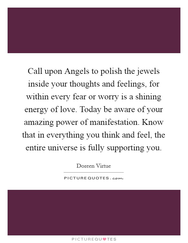 Call upon Angels to polish the jewels inside your thoughts and feelings, for within every fear or worry is a shining energy of love. Today be aware of your amazing power of manifestation. Know that in everything you think and feel, the entire universe is fully supporting you Picture Quote #1