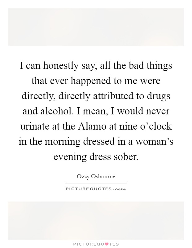 I can honestly say, all the bad things that ever happened to me were directly, directly attributed to drugs and alcohol. I mean, I would never urinate at the Alamo at nine o’clock in the morning dressed in a woman’s evening dress sober Picture Quote #1