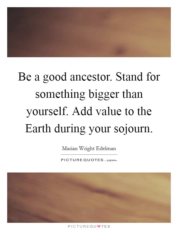 Be a good ancestor. Stand for something bigger than yourself. Add value to the Earth during your sojourn Picture Quote #1