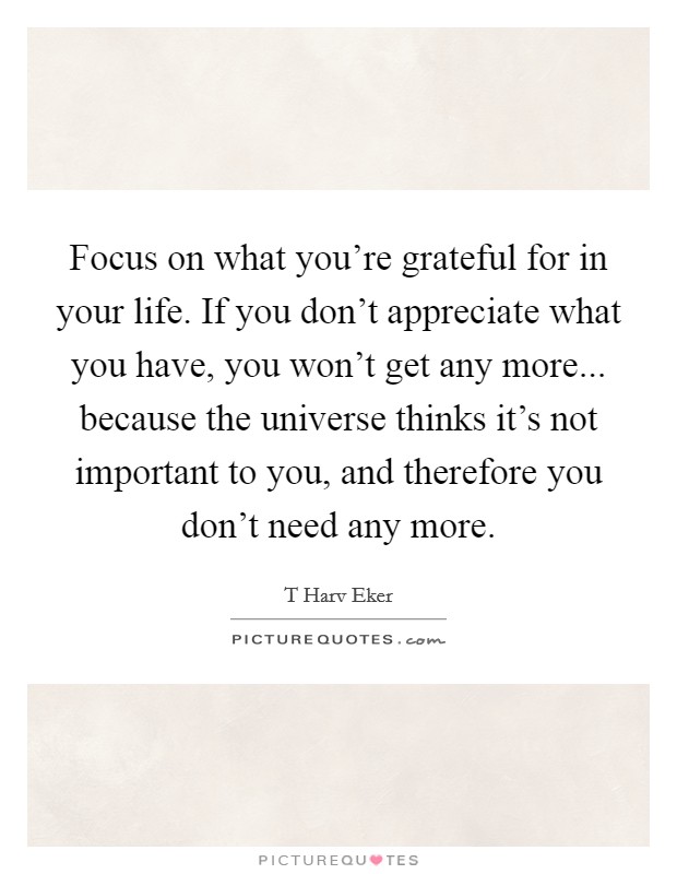 Focus on what you’re grateful for in your life. If you don’t appreciate what you have, you won’t get any more... because the universe thinks it’s not important to you, and therefore you don’t need any more Picture Quote #1