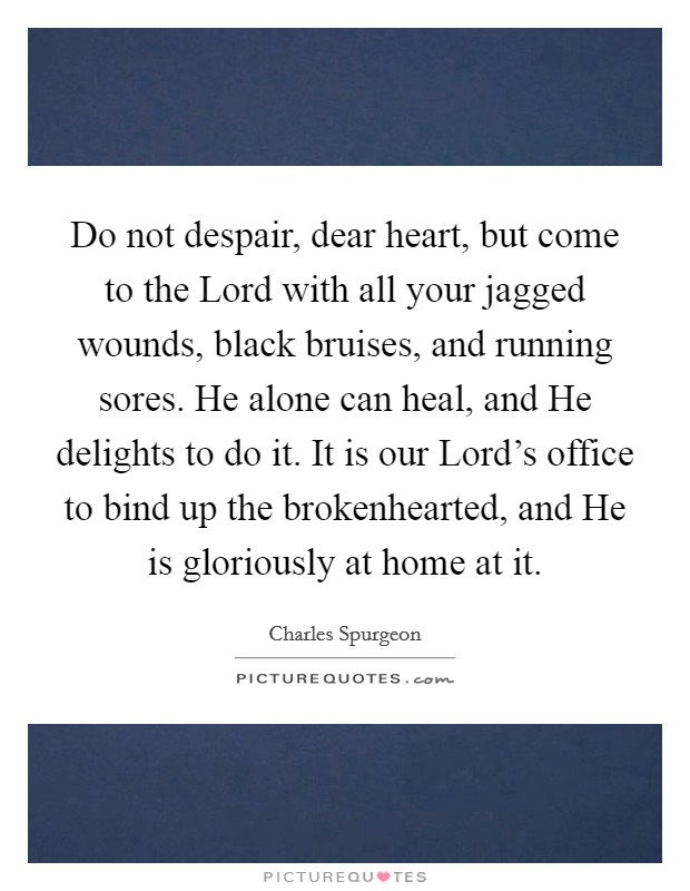 Do not despair, dear heart, but come to the Lord with all your jagged wounds, black bruises, and running sores. He alone can heal, and He delights to do it. It is our Lord’s office to bind up the brokenhearted, and He is gloriously at home at it Picture Quote #1