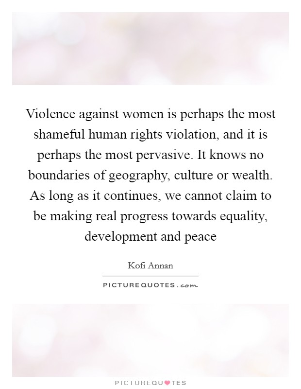 Violence against women is perhaps the most shameful human rights violation, and it is perhaps the most pervasive. It knows no boundaries of geography, culture or wealth. As long as it continues, we cannot claim to be making real progress towards equality, development and peace Picture Quote #1