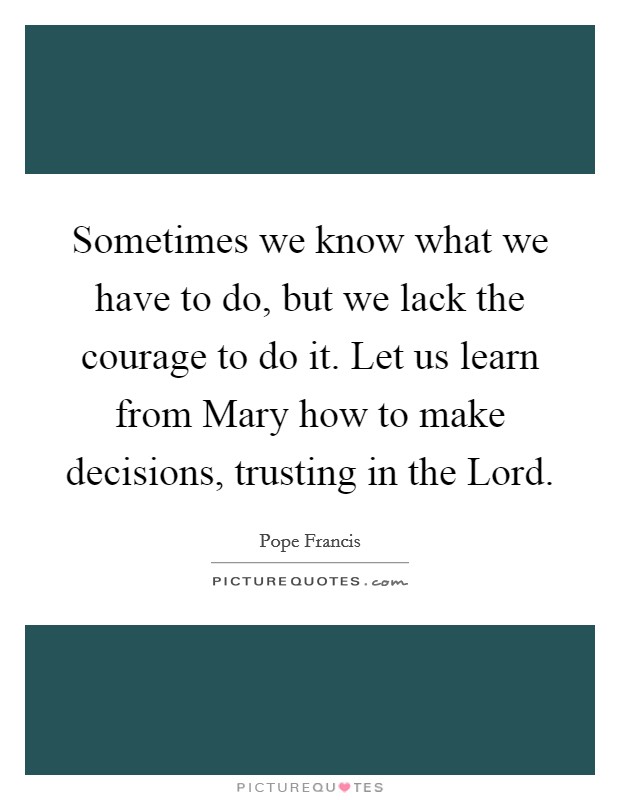 Sometimes we know what we have to do, but we lack the courage to do it. Let us learn from Mary how to make decisions, trusting in the Lord Picture Quote #1