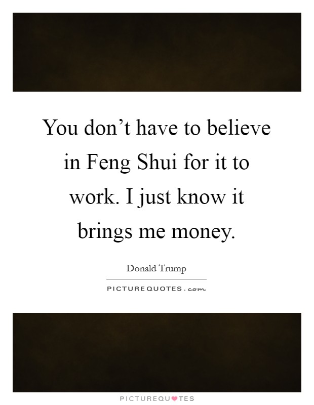 You don't have to believe in Feng Shui for it to work. I just know it brings me money Picture Quote #1