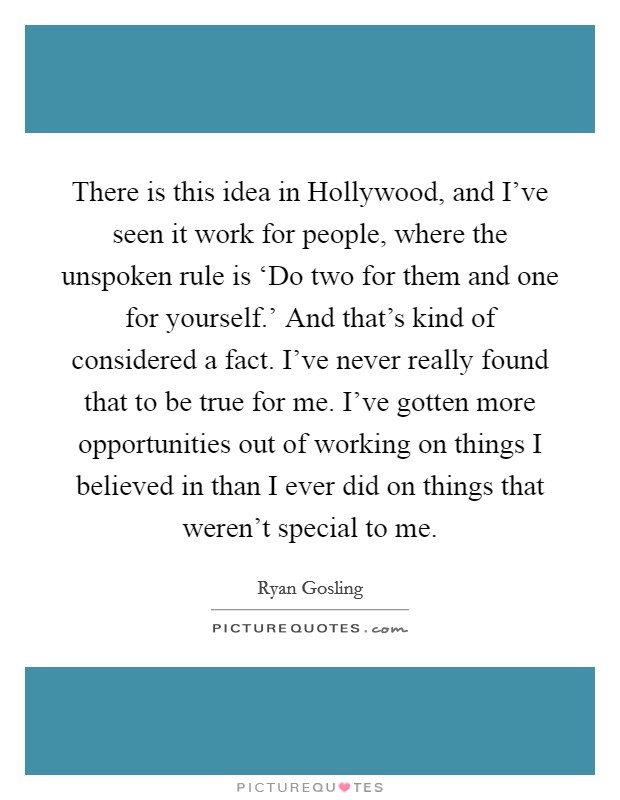 There is this idea in Hollywood, and I’ve seen it work for people, where the unspoken rule is ‘Do two for them and one for yourself.’ And that’s kind of considered a fact. I’ve never really found that to be true for me. I’ve gotten more opportunities out of working on things I believed in than I ever did on things that weren’t special to me Picture Quote #1