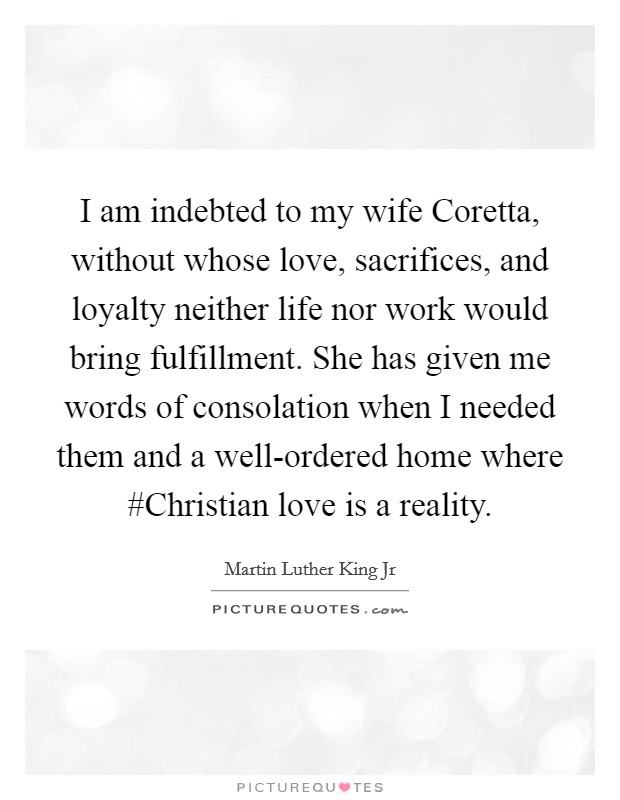 I am indebted to my wife Coretta, without whose love, sacrifices, and loyalty neither life nor work would bring fulfillment. She has given me words of consolation when I needed them and a well-ordered home where #Christian love is a reality Picture Quote #1