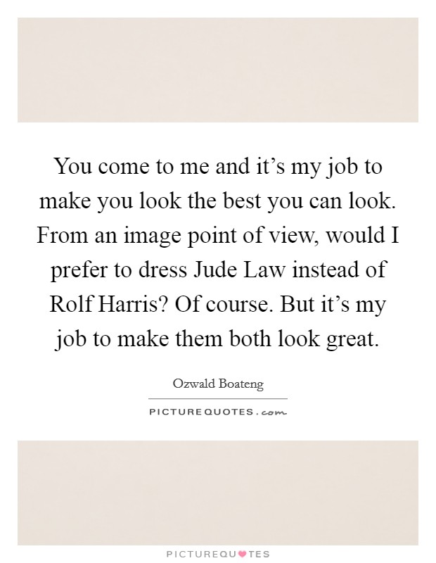 You come to me and it’s my job to make you look the best you can look. From an image point of view, would I prefer to dress Jude Law instead of Rolf Harris? Of course. But it’s my job to make them both look great Picture Quote #1