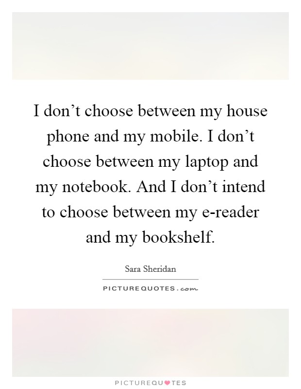 I don’t choose between my house phone and my mobile. I don’t choose between my laptop and my notebook. And I don’t intend to choose between my e-reader and my bookshelf Picture Quote #1