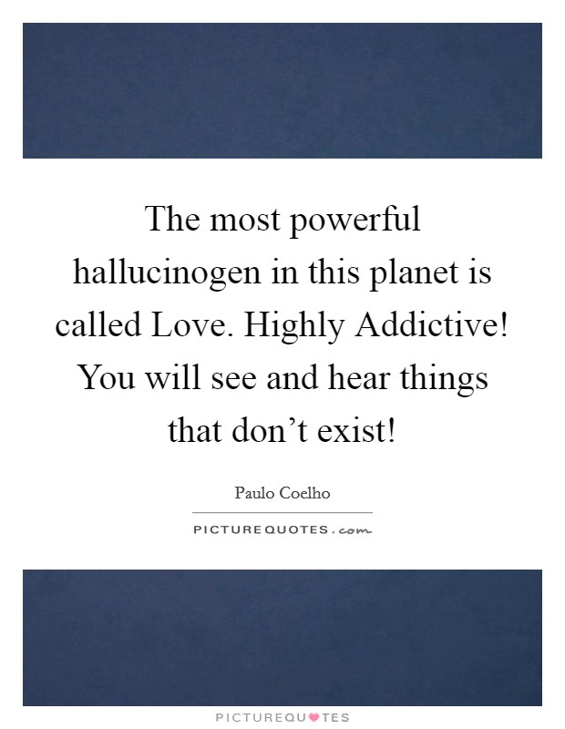 The most powerful hallucinogen in this planet is called Love. Highly Addictive! You will see and hear things that don’t exist! Picture Quote #1