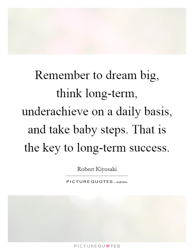 Remember to dream big, think long-term, underachieve on a daily basis, and take baby steps. That is the key to long-term success Picture Quote #1