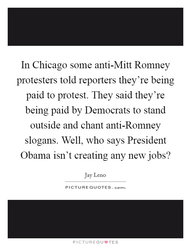 In Chicago some anti-Mitt Romney protesters told reporters they’re being paid to protest. They said they’re being paid by Democrats to stand outside and chant anti-Romney slogans. Well, who says President Obama isn’t creating any new jobs? Picture Quote #1