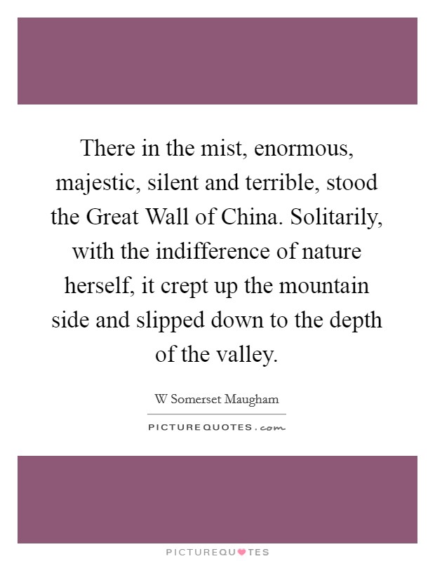 There in the mist, enormous, majestic, silent and terrible, stood the Great Wall of China. Solitarily, with the indifference of nature herself, it crept up the mountain side and slipped down to the depth of the valley Picture Quote #1