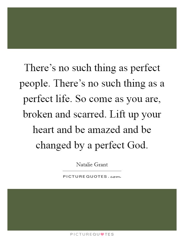 There’s no such thing as perfect people. There’s no such thing as a perfect life. So come as you are, broken and scarred. Lift up your heart and be amazed and be changed by a perfect God Picture Quote #1