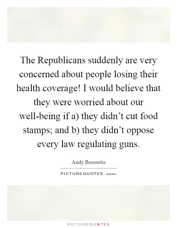 The Republicans suddenly are very concerned about people losing their health coverage! I would believe that they were worried about our well-being if a) they didn’t cut food stamps; and b) they didn’t oppose every law regulating guns Picture Quote #1