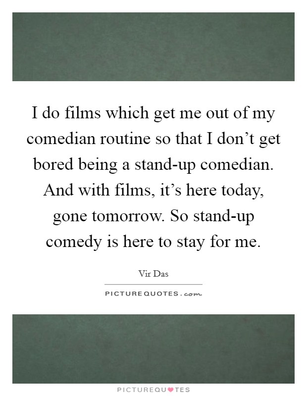 I do films which get me out of my comedian routine so that I don’t get bored being a stand-up comedian. And with films, it’s here today, gone tomorrow. So stand-up comedy is here to stay for me Picture Quote #1