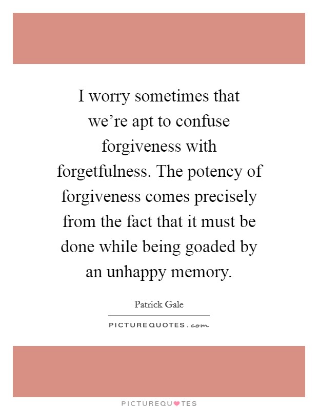 I worry sometimes that we’re apt to confuse forgiveness with forgetfulness. The potency of forgiveness comes precisely from the fact that it must be done while being goaded by an unhappy memory Picture Quote #1