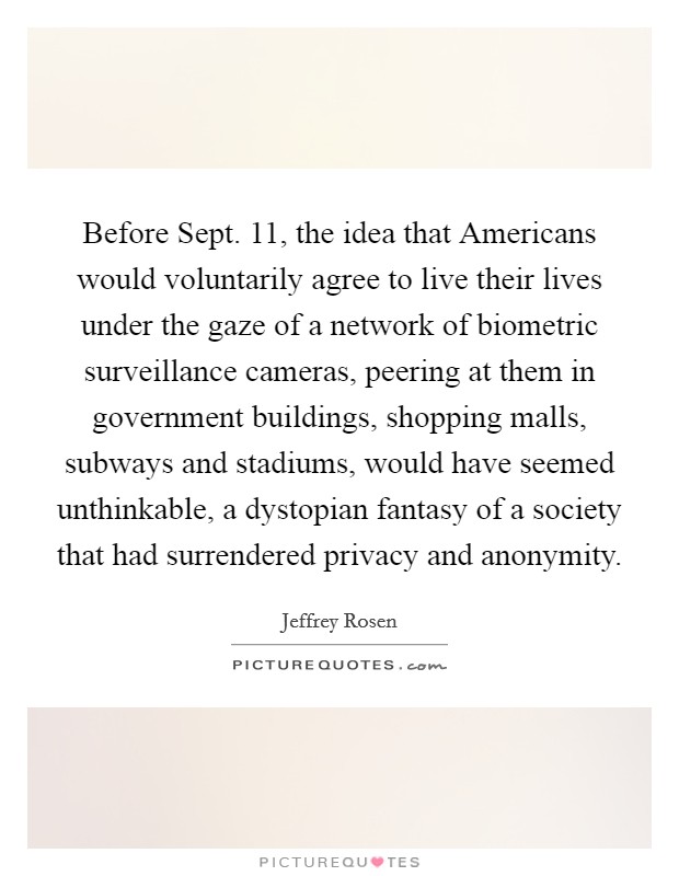 Before Sept. 11, the idea that Americans would voluntarily agree to live their lives under the gaze of a network of biometric surveillance cameras, peering at them in government buildings, shopping malls, subways and stadiums, would have seemed unthinkable, a dystopian fantasy of a society that had surrendered privacy and anonymity Picture Quote #1