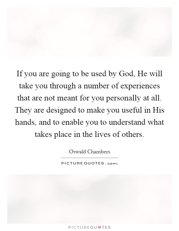 If you are going to be used by God, He will take you through a number of experiences that are not meant for you personally at all. They are designed to make you useful in His hands, and to enable you to understand what takes place in the lives of others Picture Quote #1