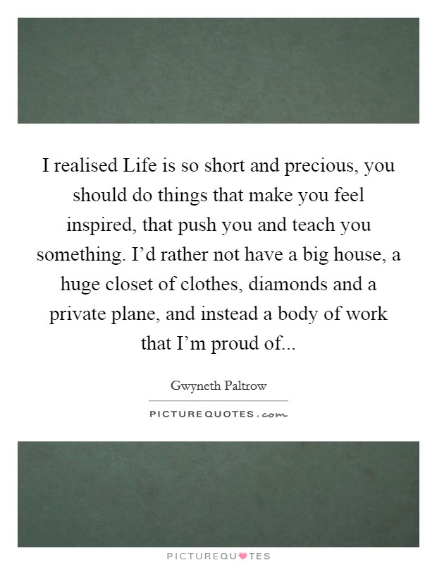 I realised Life is so short and precious, you should do things that make you feel inspired, that push you and teach you something. I’d rather not have a big house, a huge closet of clothes, diamonds and a private plane, and instead a body of work that I’m proud of Picture Quote #1