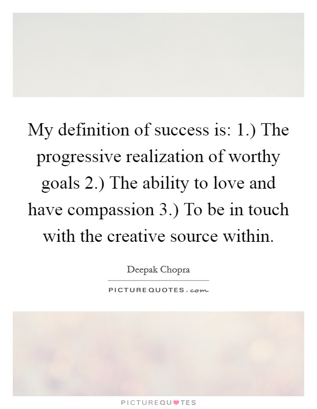 My definition of success is: 1.) The progressive realization of worthy goals 2.) The ability to love and have compassion 3.) To be in touch with the creative source within Picture Quote #1