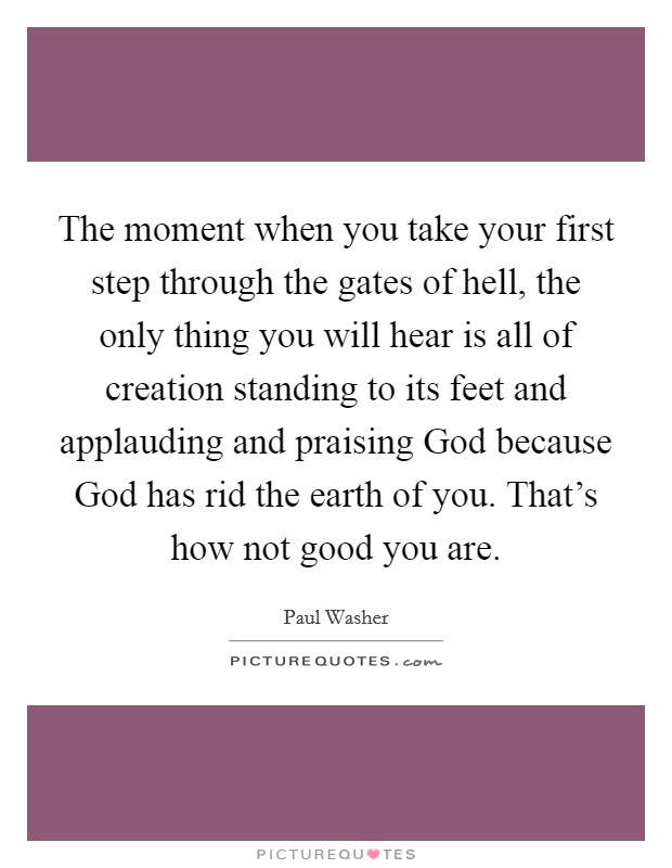 The moment when you take your first step through the gates of hell, the only thing you will hear is all of creation standing to its feet and applauding and praising God because God has rid the earth of you. That’s how not good you are Picture Quote #1