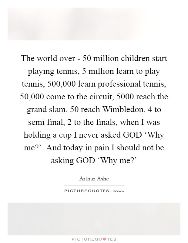 The world over - 50 million children start playing tennis, 5 million learn to play tennis, 500,000 learn professional tennis, 50,000 come to the circuit, 5000 reach the grand slam, 50 reach Wimbledon, 4 to semi final, 2 to the finals, when I was holding a cup I never asked GOD ‘Why me?’. And today in pain I should not be asking GOD ‘Why me?’ Picture Quote #1